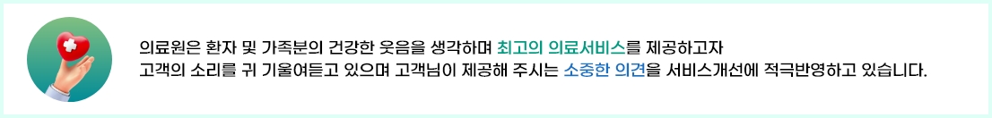 
		의료원은 환자 및 가족분의 건강한 웃음을 생각하며 최고의 의료서비스를 제공하고자 
		고객의 소리를 귀 기울여듣고 있으며 고객님이 제공해 주시는 소중한 의견을 서비스개선에 적극반영하고 있습니다.
	