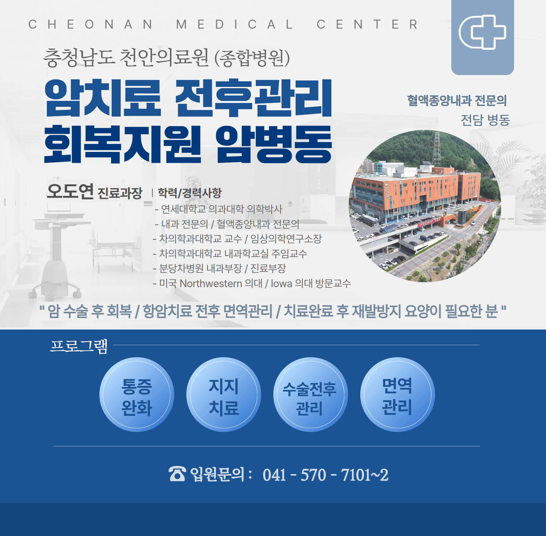 충청남도 천안의료원(종합병원) 암치료 전후관리 회복지원 암병동
혈액종양내과 전문의 전담 병동
오도연 진료과장
학력/경력사항
- 연세대학교 의과대학 의학박사
- 내과전문의 / 혈액종양내과 전문의
- 치의학과대학교 교수 / 임상의학연구소장
- 치의학과대학교 내과학교실 주임교수
- 분당차병원 내과부장 / 진료부장
- 미국 Northwestern 의대 / lowa 의대 방문교수

암 수술 후 회복 / 항암치료 전후 면역관리 / 치료완료 후 재발방지 요양이 필요한 분

프로그램 : 통증완화 / 지지치료 / 수술전후 관리 / 면역관리
입원문의 : 041-570-7101~2
